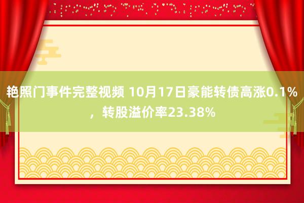 艳照门事件完整视频 10月17日豪能转债高涨0.1%，转股溢价率23.38%