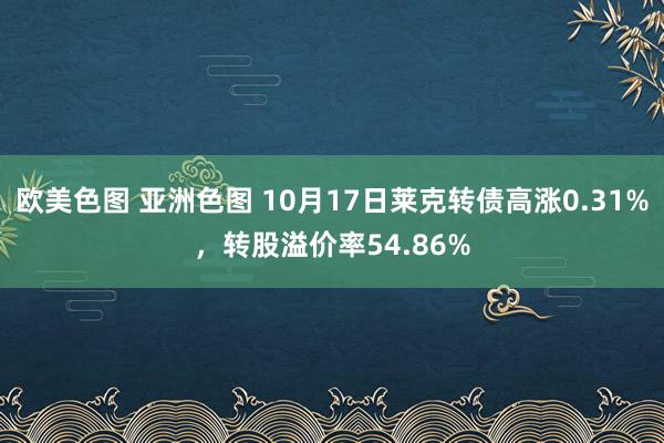 欧美色图 亚洲色图 10月17日莱克转债高涨0.31%，转股溢价率54.86%