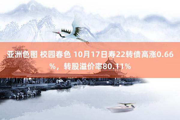 亚洲色图 校园春色 10月17日寿22转债高涨0.66%，转股溢价率80.11%