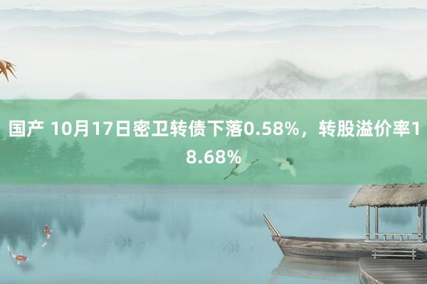 国产 10月17日密卫转债下落0.58%，转股溢价率18.68%