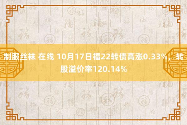 制服丝袜 在线 10月17日福22转债高涨0.33%，转股溢价率120.14%