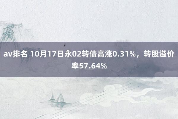 av排名 10月17日永02转债高涨0.31%，转股溢价率57.64%