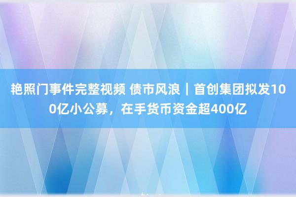 艳照门事件完整视频 债市风浪｜首创集团拟发100亿小公募，在手货币资金超400亿