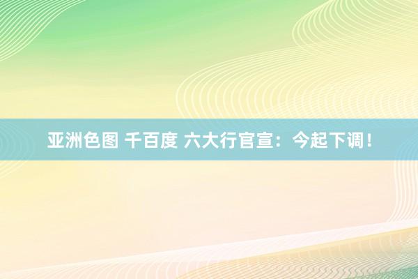 亚洲色图 千百度 六大行官宣：今起下调！