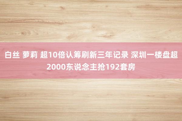 白丝 萝莉 超10倍认筹刷新三年记录 深圳一楼盘超2000东说念主抢192套房