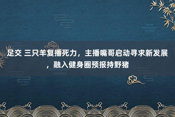 足交 三只羊复播死力，主播嘴哥启动寻求新发展，融入健身圈预报持野猪