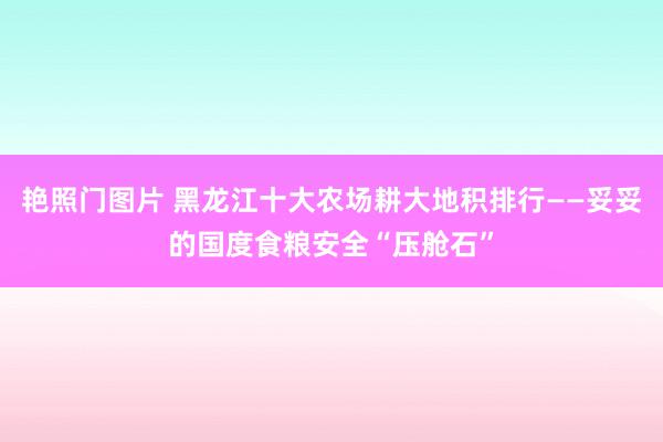 艳照门图片 黑龙江十大农场耕大地积排行——妥妥的国度食粮安全“压舱石”