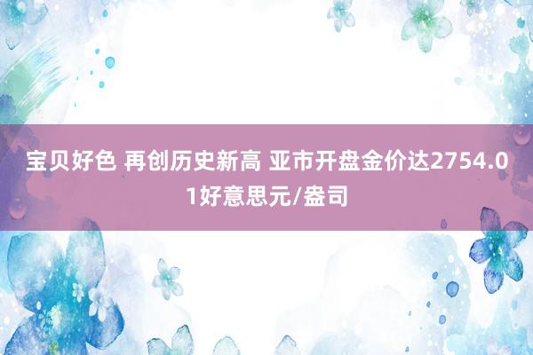 宝贝好色 再创历史新高 亚市开盘金价达2754.01好意思元/盎司