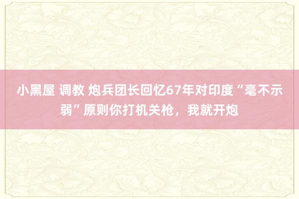 小黑屋 调教 炮兵团长回忆67年对印度“毫不示弱”原则你打机关枪，我就开炮