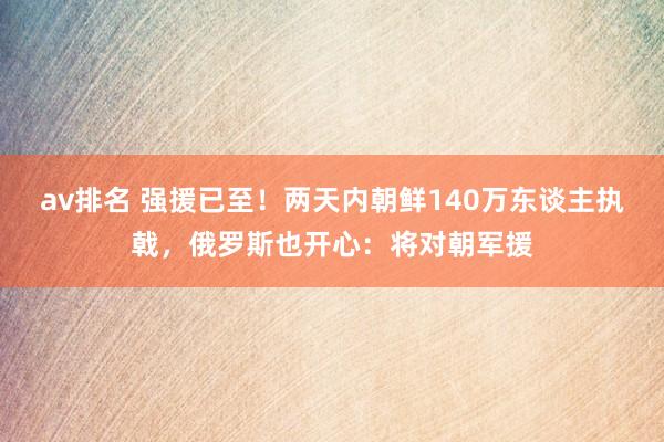 av排名 强援已至！两天内朝鲜140万东谈主执戟，俄罗斯也开心：将对朝军援