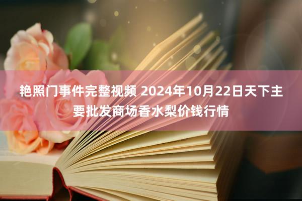 艳照门事件完整视频 2024年10月22日天下主要批发商场香水梨价钱行情