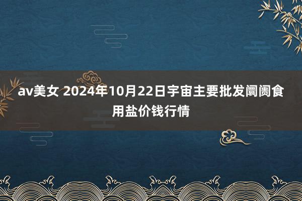 av美女 2024年10月22日宇宙主要批发阛阓食用盐价钱行情