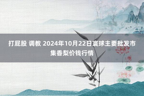 打屁股 调教 2024年10月22日寰球主要批发市集香梨价钱行情