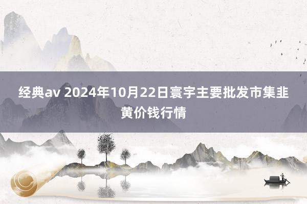 经典av 2024年10月22日寰宇主要批发市集韭黄价钱行情