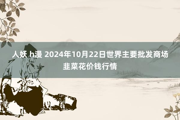 人妖 h漫 2024年10月22日世界主要批发商场韭菜花价钱行情