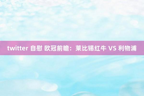 twitter 自慰 欧冠前瞻：莱比锡红牛 VS 利物浦