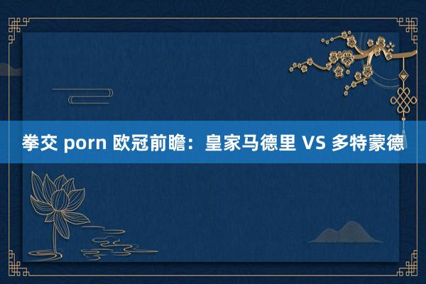 拳交 porn 欧冠前瞻：皇家马德里 VS 多特蒙德