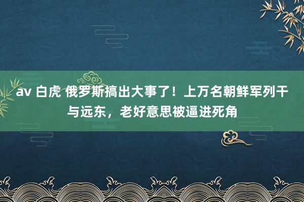 av 白虎 俄罗斯搞出大事了！上万名朝鲜军列干与远东，老好意思被逼进死角