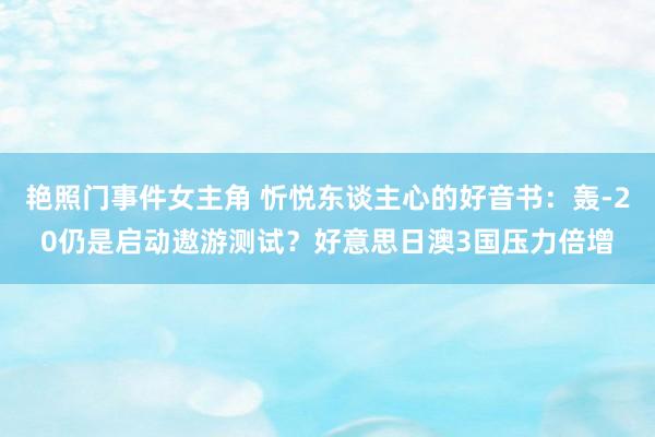 艳照门事件女主角 忻悦东谈主心的好音书：轰-20仍是启动遨游测试？好意思日澳3国压力倍增