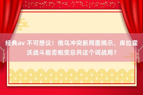 经典av 不可想议！俄乌冲突新局面揭示，库拉霍沃战斗能否蜕变总共这个词战局？