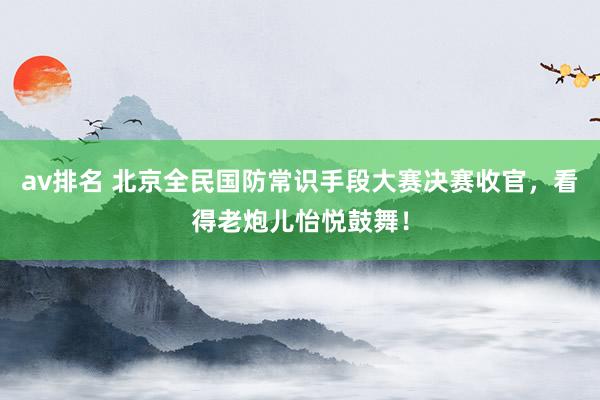 av排名 北京全民国防常识手段大赛决赛收官，看得老炮儿怡悦鼓舞！