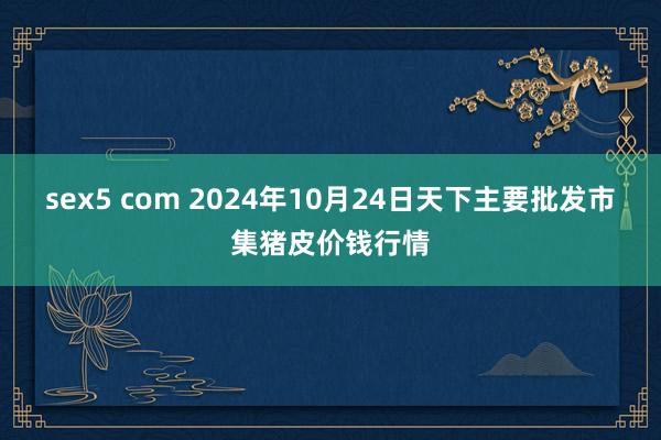 sex5 com 2024年10月24日天下主要批发市集猪皮价钱行情