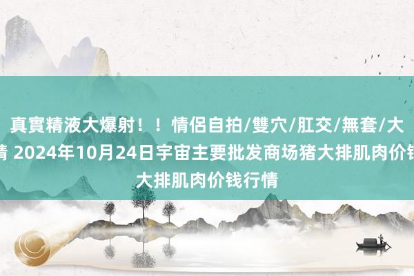 真實精液大爆射！！情侶自拍/雙穴/肛交/無套/大量噴精 2024年10月24日宇宙主要批发商场猪大排肌肉价钱行情