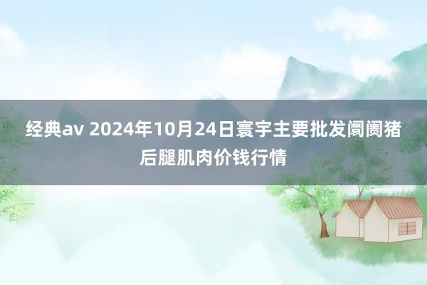 经典av 2024年10月24日寰宇主要批发阛阓猪后腿肌肉价钱行情