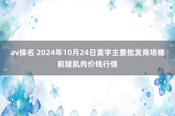 av排名 2024年10月24日寰宇主要批发商场猪前腿肌肉价钱行情