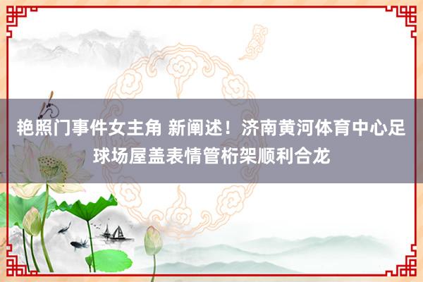 艳照门事件女主角 新阐述！济南黄河体育中心足球场屋盖表情管桁架顺利合龙