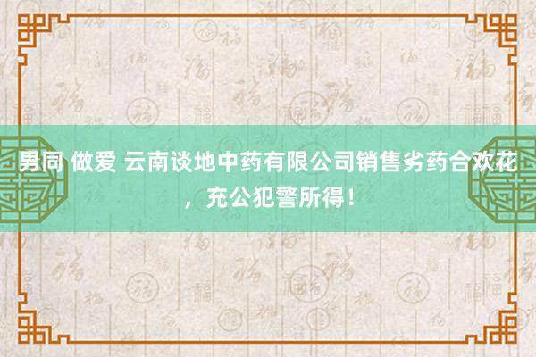 男同 做爱 云南谈地中药有限公司销售劣药合欢花，充公犯警所得！