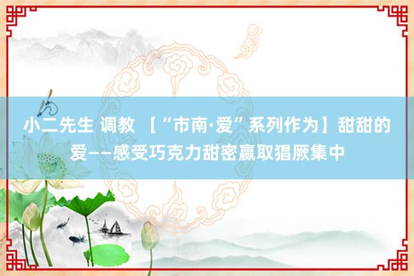 小二先生 调教 【“市南·爱”系列作为】甜甜的爱——感受巧克力甜密赢取猖厥集中