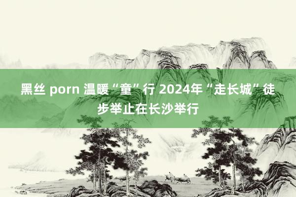 黑丝 porn 温暖“童”行 2024年“走长城”徒步举止在长沙举行