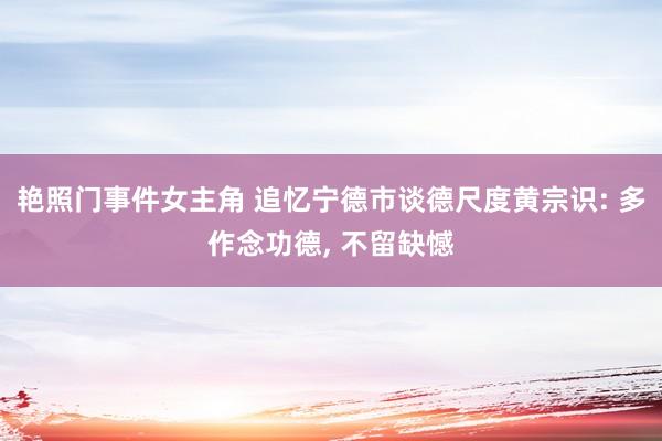 艳照门事件女主角 追忆宁德市谈德尺度黄宗识: 多作念功德， 不留缺憾