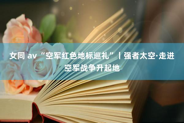 女同 av “空军红色地标巡礼”丨强者太空·走进空军战争升起地