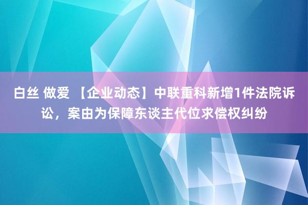 白丝 做爱 【企业动态】中联重科新增1件法院诉讼，案由为保障东谈主代位求偿权纠纷