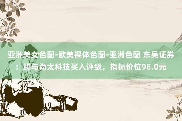 亚洲美女色图-欧美裸体色图-亚洲色图 东吴证券：赐与尚太科技买入评级，指标价位98.0元