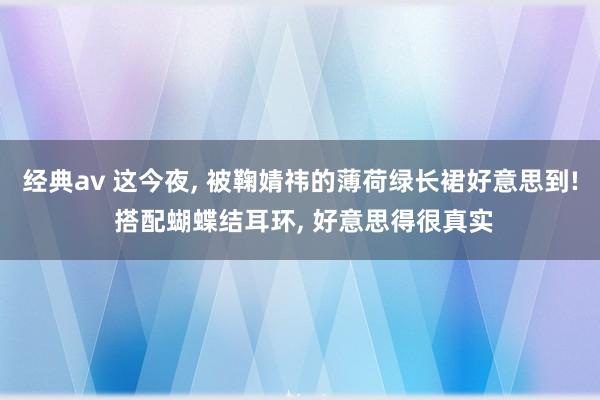 经典av 这今夜， 被鞠婧祎的薄荷绿长裙好意思到! 搭配蝴蝶结耳环， 好意思得很真实