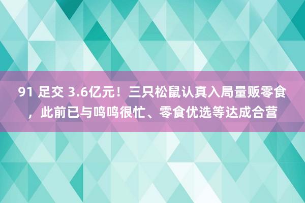 91 足交 3.6亿元！三只松鼠认真入局量贩零食，此前已与鸣鸣很忙、零食优选等达成合营