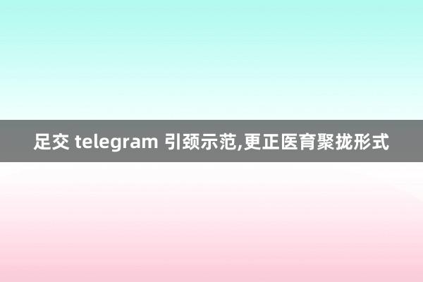 足交 telegram 引颈示范，更正医育聚拢形式