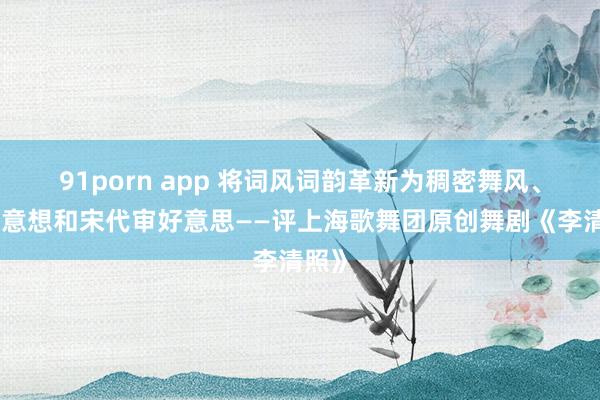 91porn app 将词风词韵革新为稠密舞风、典型意想和宋代审好意思——评上海歌舞团原创舞剧《李清照》