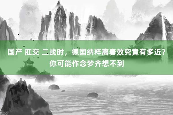 国产 肛交 二战时，德国纳粹离奏效究竟有多近？你可能作念梦齐想不到