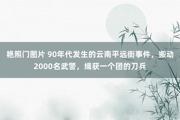 艳照门图片 90年代发生的云南平远街事件，搬动2000名武警，缉获一个团的刀兵