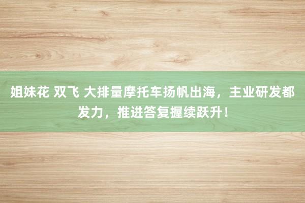 姐妹花 双飞 大排量摩托车扬帆出海，主业研发都发力，推进答复握续跃升！