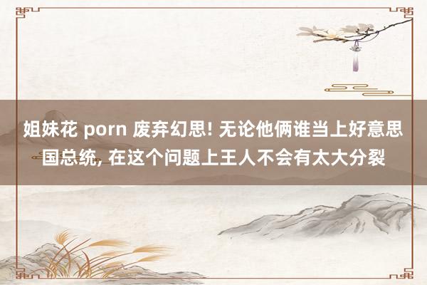 姐妹花 porn 废弃幻思! 无论他俩谁当上好意思国总统， 在这个问题上王人不会有太大分裂