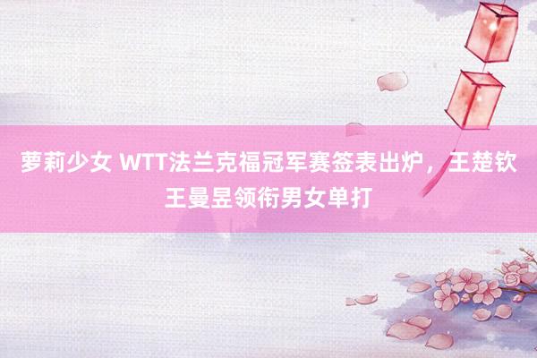 萝莉少女 WTT法兰克福冠军赛签表出炉，王楚钦王曼昱领衔男女单打