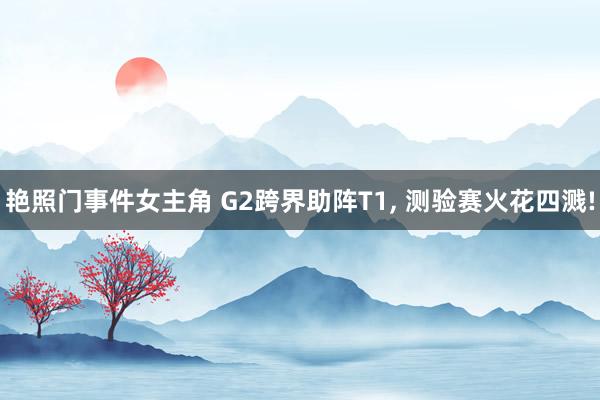 艳照门事件女主角 G2跨界助阵T1， 测验赛火花四溅!