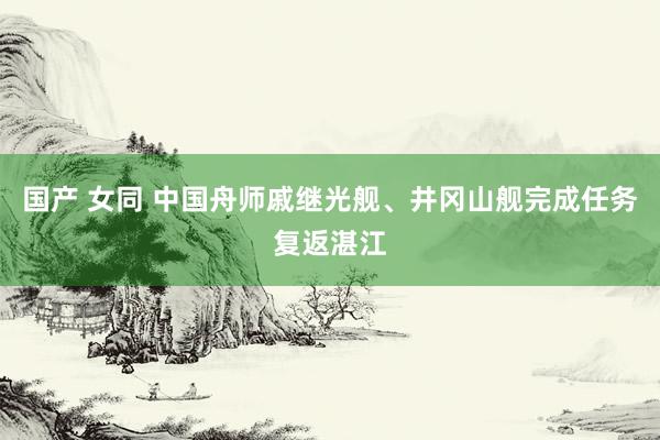 国产 女同 中国舟师戚继光舰、井冈山舰完成任务复返湛江