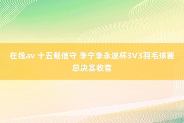 在线av 十五载信守 李宁李永波杯3V3羽毛球赛总决赛收官