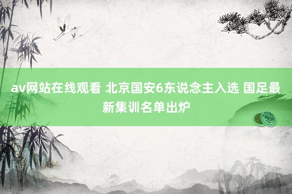 av网站在线观看 北京国安6东说念主入选 国足最新集训名单出炉